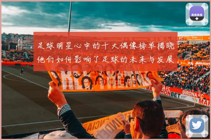 足球明星心中的十大偶像榜单揭晓他们如何影响了足球的未来与发展