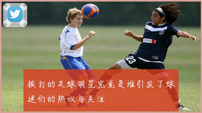 挨打的足球明星究竟是谁引发了球迷们的热议与关注