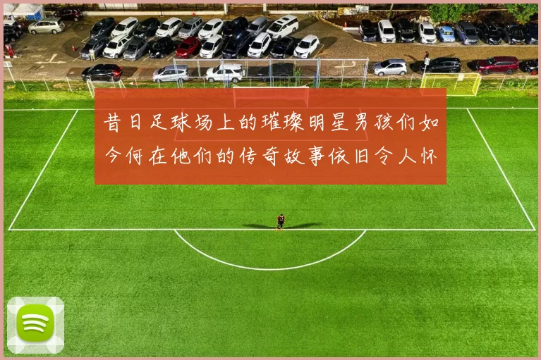 昔日足球场上的璀璨明星男孩们如今何在他们的传奇故事依旧令人怀念