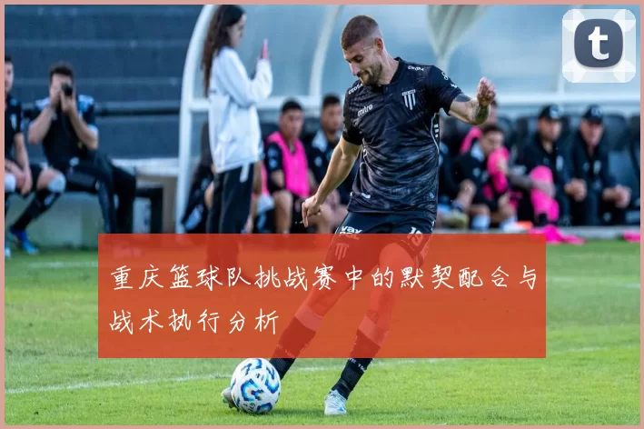 重庆篮球队挑战赛中的默契配合与战术执行分析