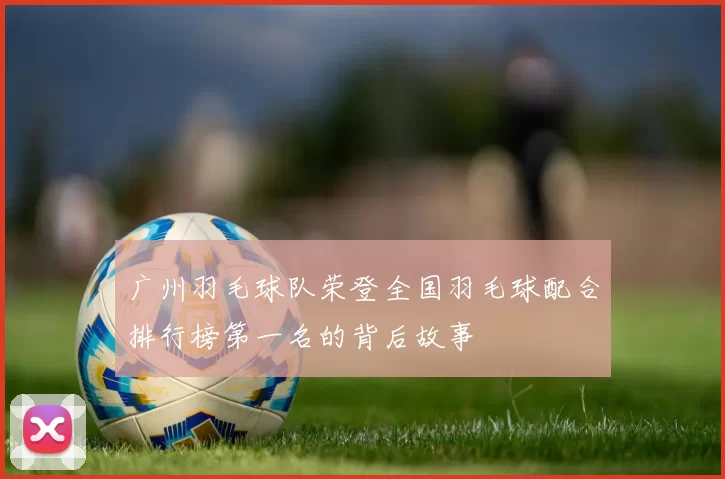 广州羽毛球队荣登全国羽毛球配合排行榜第一名的背后故事