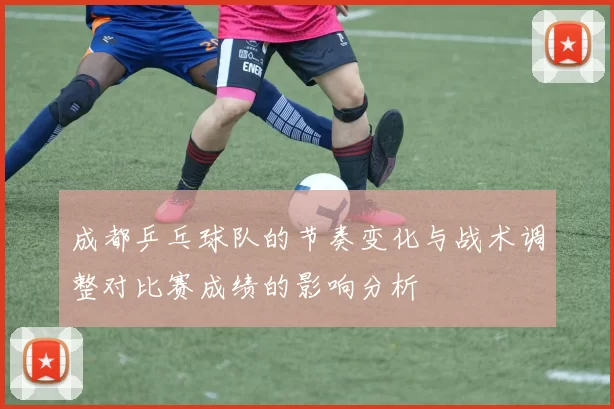 成都乒乓球队的节奏变化与战术调整对比赛成绩的影响分析