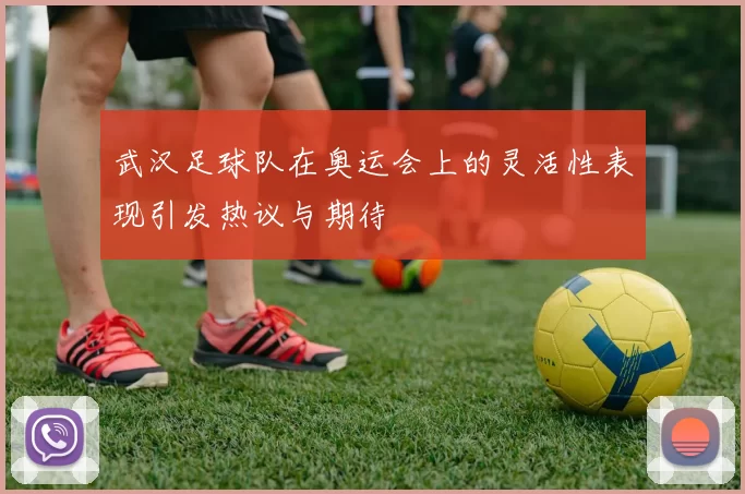 武汉足球队在奥运会上的灵活性表现引发热议与期待