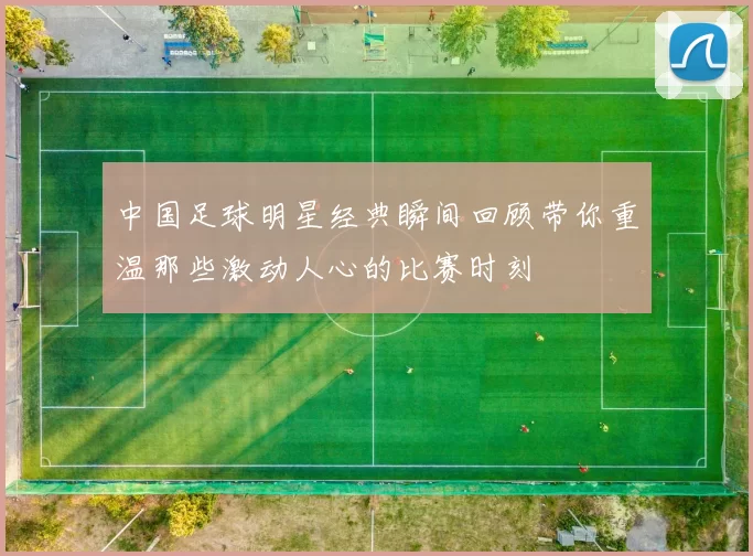 中国足球明星经典瞬间回顾带你重温那些激动人心的比赛时刻