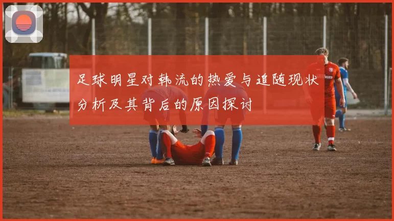 足球明星对韩流的热爱与追随现状分析及其背后的原因探讨
