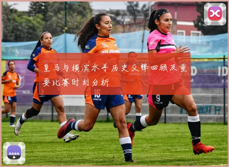 皇马与横滨水手历史交锋回顾及重要比赛时刻分析