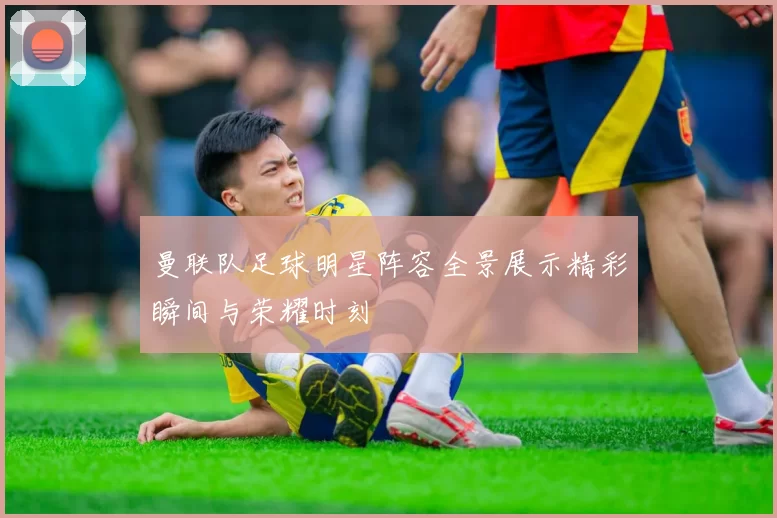 曼联队足球明星阵容全景展示精彩瞬间与荣耀时刻