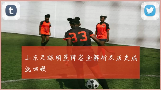 山东足球明星阵容全解析及历史成就回顾