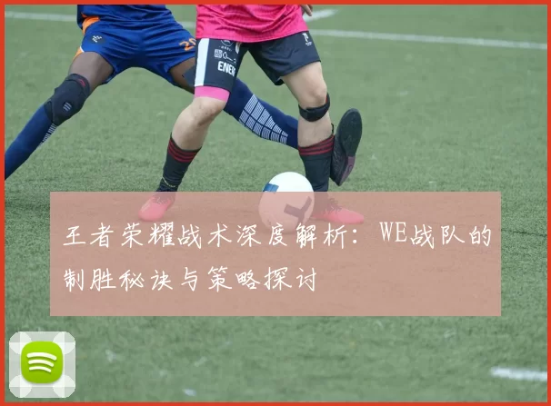 王者荣耀战术深度解析：WE战队的制胜秘诀与策略探讨