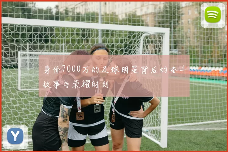身价7000万的足球明星背后的奋斗故事与荣耀时刻