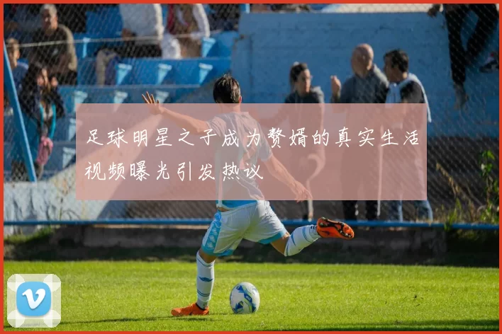足球明星之子成为赘婿的真实生活视频曝光引发热议