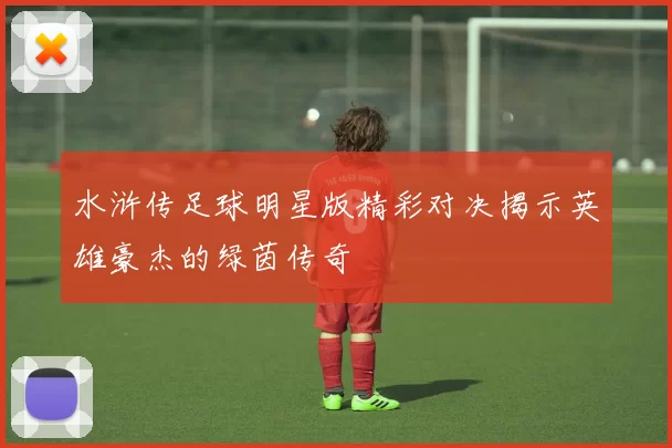 水浒传足球明星版精彩对决揭示英雄豪杰的绿茵传奇