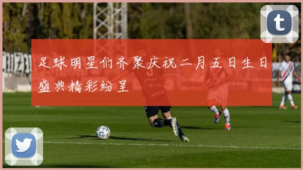 足球明星们齐聚庆祝二月五日生日盛典精彩纷呈