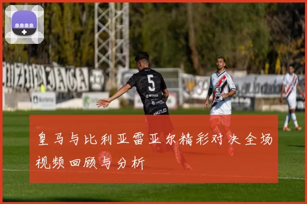 皇马与比利亚雷亚尔精彩对决全场视频回顾与分析