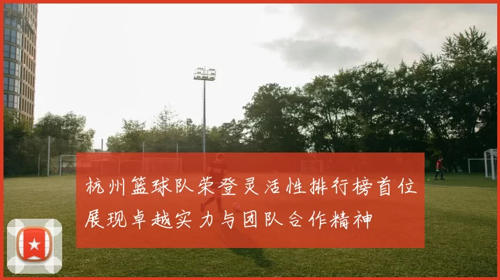 杭州篮球队荣登灵活性排行榜首位展现卓越实力与团队合作精神