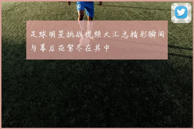 足球明星挑战视频大汇总精彩瞬间与幕后花絮尽在其中