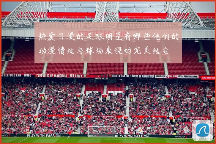 热爱日漫的足球明星有哪些他们的动漫情结与球场表现的完美结合