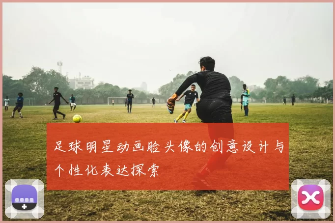足球明星动画脸头像的创意设计与个性化表达探索