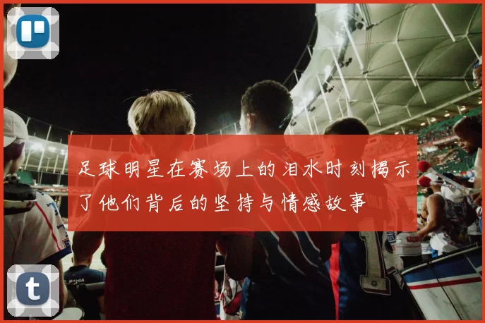 足球明星在赛场上的泪水时刻揭示了他们背后的坚持与情感故事