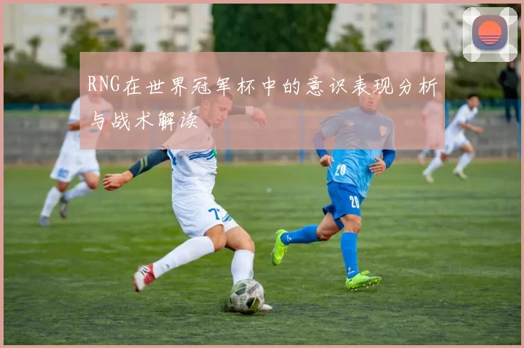 RNG在世界冠军杯中的意识表现分析与战术解读