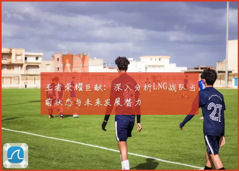 王者荣耀巨献：深入分析LNG战队当前状态与未来发展潜力