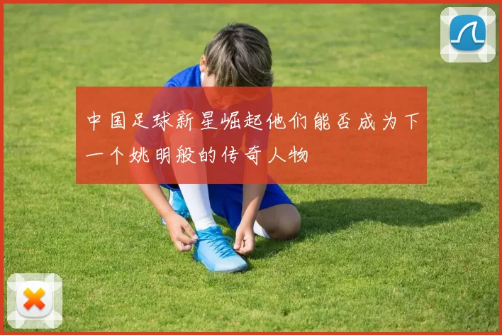 中国足球新星崛起他们能否成为下一个姚明般的传奇人物