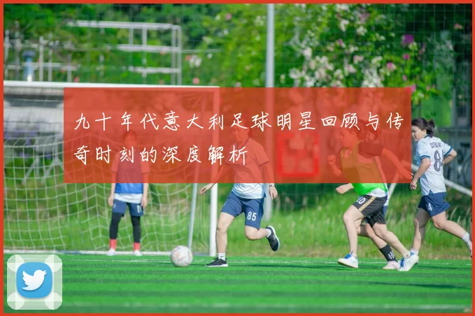 九十年代意大利足球明星回顾与传奇时刻的深度解析